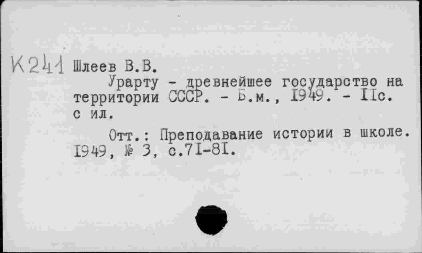 ﻿K 2k4 Шлеев в.в.
Урарту - древнейшее государство на территории СССР. - Б.м., 1949. - 11с. с ил.
Отт.: Преподавание истории в школе.
1949, № 3, с.71-81.